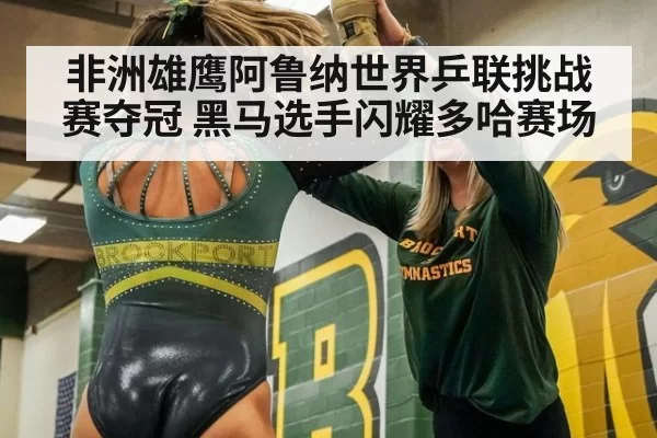 非洲雄鹰阿鲁纳世界乒联挑战赛夺冠 黑马选手闪耀多哈赛场