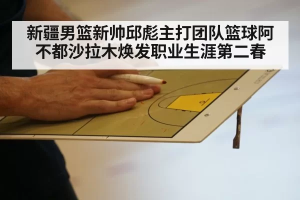 新疆男篮新帅邱彪主打团队篮球阿不都沙拉木焕发职业生涯第二春