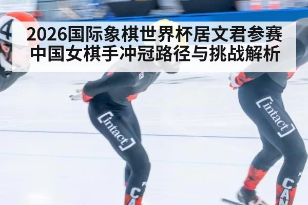 2026国际象棋世界杯居文君参赛中国女棋手冲冠路径与挑战解析